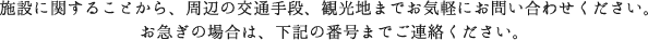 施設に関することから、周辺の交通手段、観光地までお気軽にお問い合わせください。お急ぎの場合は、下記の番号までご連絡ください。